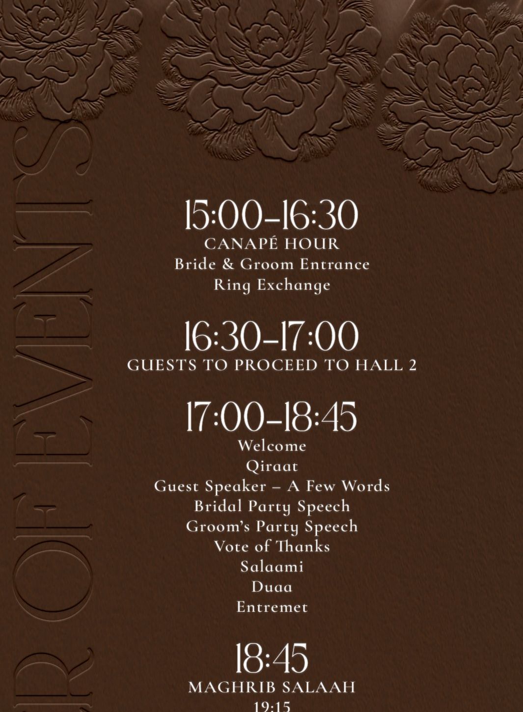 Order of events. 15:00 to 16:30 canapé hour, bride and groom entrance, ring exchange. 16:30 to 17:00 guests proceed to Hall 2. 17:00 to 18:45 welcome, qiraat, guest speaker, bridal party speech, groom's party speech, vote of thanks, salaami, duaa, entremet.